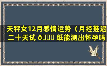 天秤女12月感情运势（月经推迟二十天试 🐅 纸能测出怀孕吗 🌷 ）